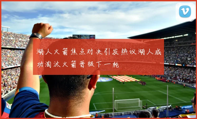 湖人火箭焦点对决引发热议湖人成功淘汰火箭晋级下一轮