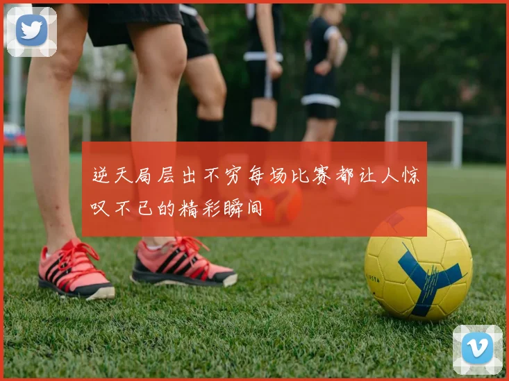 逆天局层出不穷每场比赛都让人惊叹不已的精彩瞬间