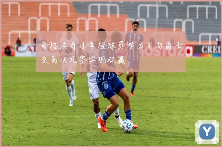 蒂格谈奇才年轻球员潜力可与爵士交易状元签实现双赢