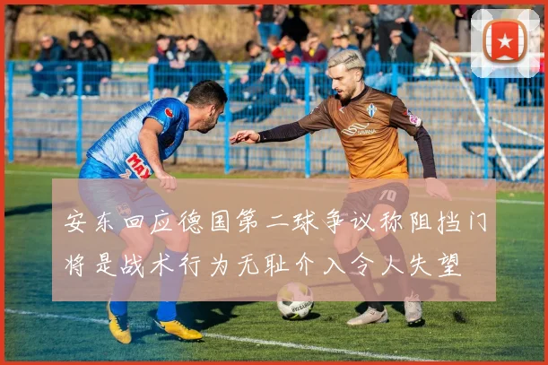 安东回应德国第二球争议称阻挡门将是战术行为无耻介入令人失望