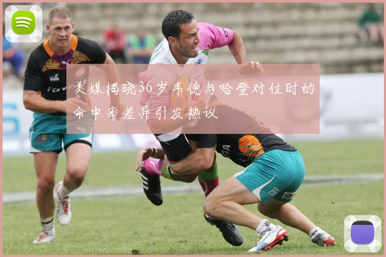 美媒揭晓36岁韦德与哈登对位时的命中率差异引发热议