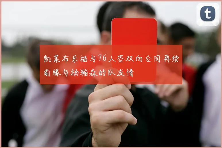 凯莱布乐福与76人签双向合同再续前缘与杨瀚森的队友情
