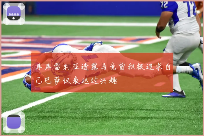 库库雷利亚透露马竞曾积极追求自己巴萨仅表达过兴趣