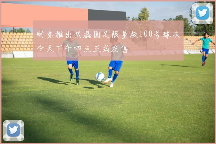 耐克推出武磊国足限量版100号球衣今天下午四点正式发售