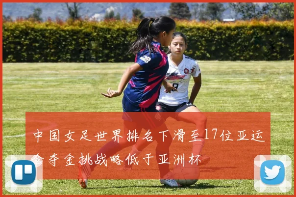 中国女足世界排名下滑至17位亚运会夺金挑战略低于亚洲杯