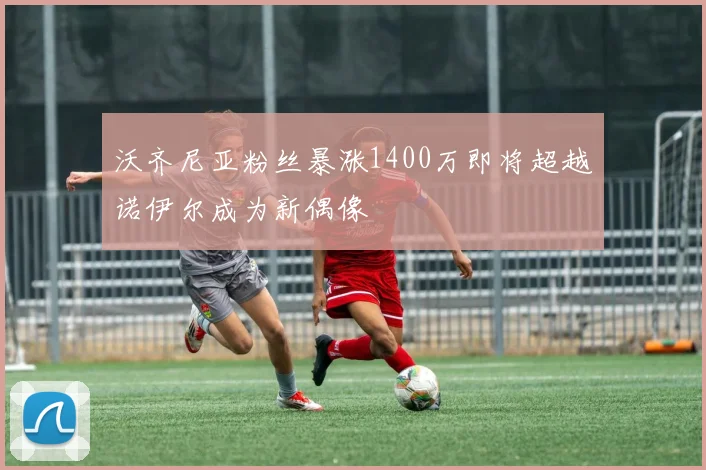 沃齐尼亚粉丝暴涨1400万即将超越诺伊尔成为新偶像