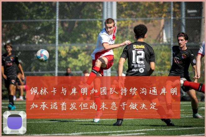 佩林卡与库明加团队持续沟通库明加承诺首发但尚未急于做决定