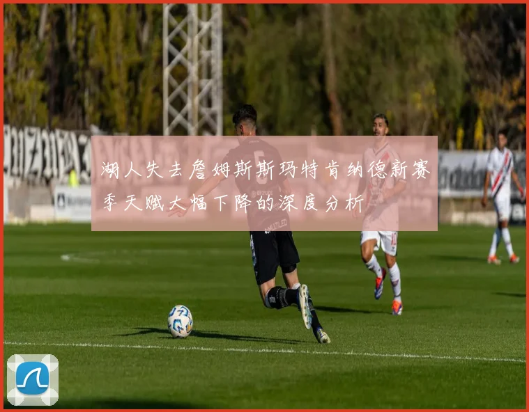 湖人失去詹姆斯斯玛特肯纳德新赛季天赋大幅下降的深度分析
